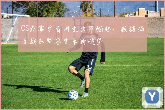 CS新赛季青训生力军崛起，数据揭示战队阵容变革新趋势
