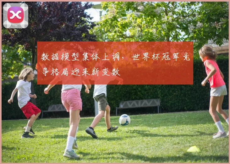 数据模型集体上调，世界杯冠军竞争格局迎来新变数