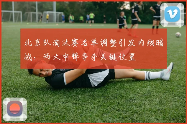 北京队淘汰赛名单调整引发内线暗战，两大中锋争夺关键位置
