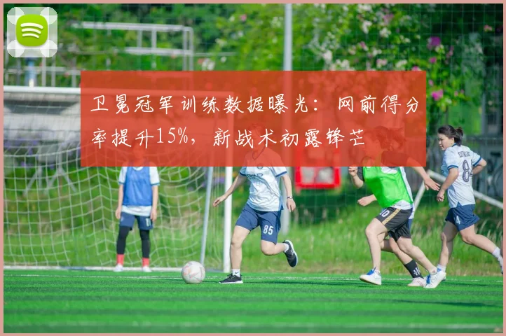 卫冕冠军训练数据曝光：网前得分率提升15%，新战术初露锋芒