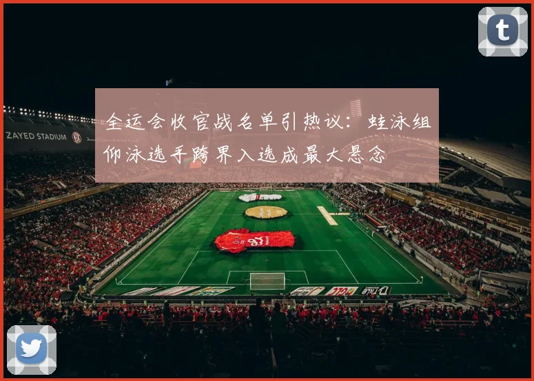 全运会收官战名单引热议：蛙泳组仰泳选手跨界入选成最大悬念