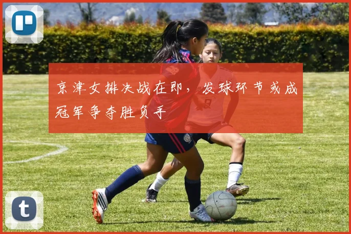 京津女排决战在即，发球环节或成冠军争夺胜负手