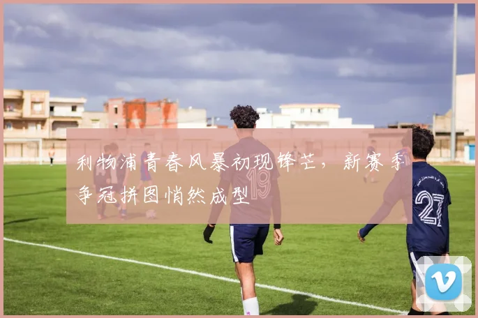 利物浦青春风暴初现锋芒，新赛季争冠拼图悄然成型