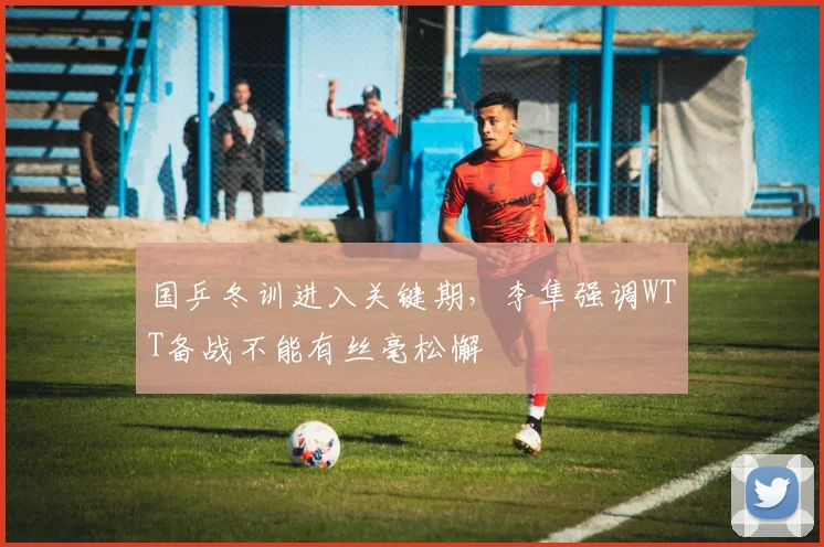 国乒冬训进入关键期，李隼强调WTT备战不能有丝毫松懈