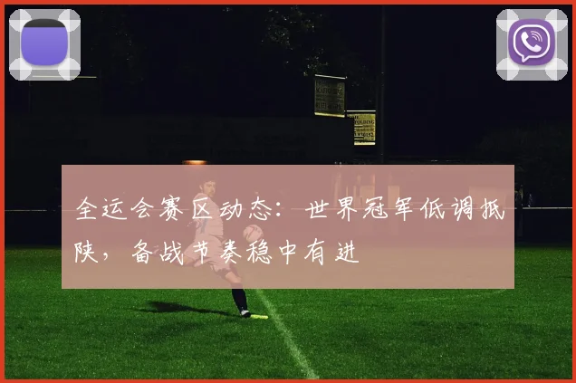 全运会赛区动态：世界冠军低调抵陕，备战节奏稳中有进