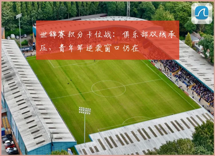 世锦赛积分卡位战：俱乐部双线承压，青年军逆袭窗口仍在