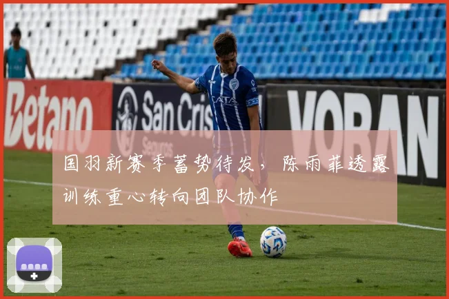 国羽新赛季蓄势待发，陈雨菲透露训练重心转向团队协作