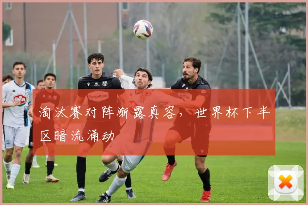 淘汰赛对阵渐露真容，世界杯下半区暗流涌动