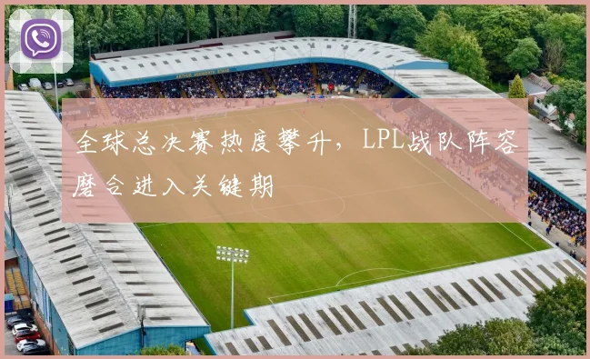 全球总决赛热度攀升，LPL战队阵容磨合进入关键期