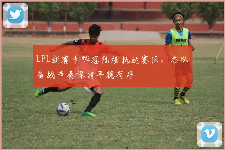 LPL新赛季阵容陆续抵达赛区，各队备战节奏保持平稳有序
