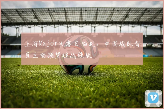 上海Major决赛日临近，中国战队背负主场期望迎战强敌