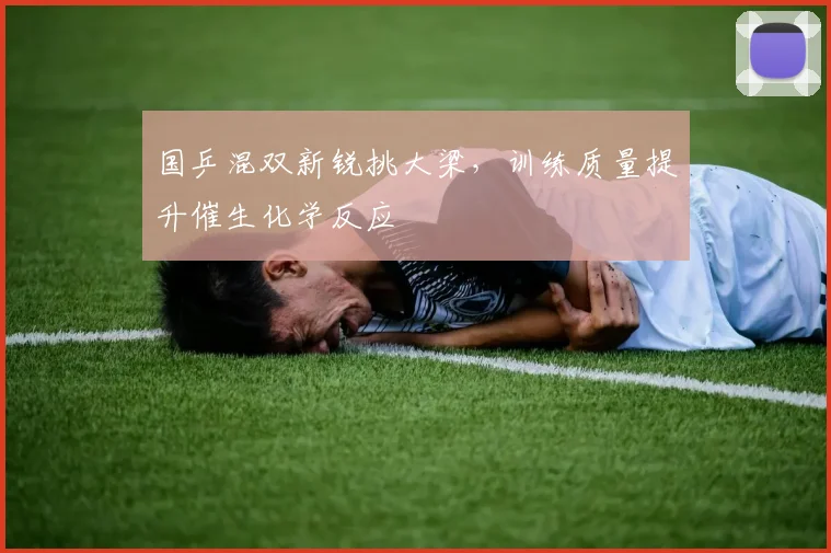 国乒混双新锐挑大梁，训练质量提升催生化学反应