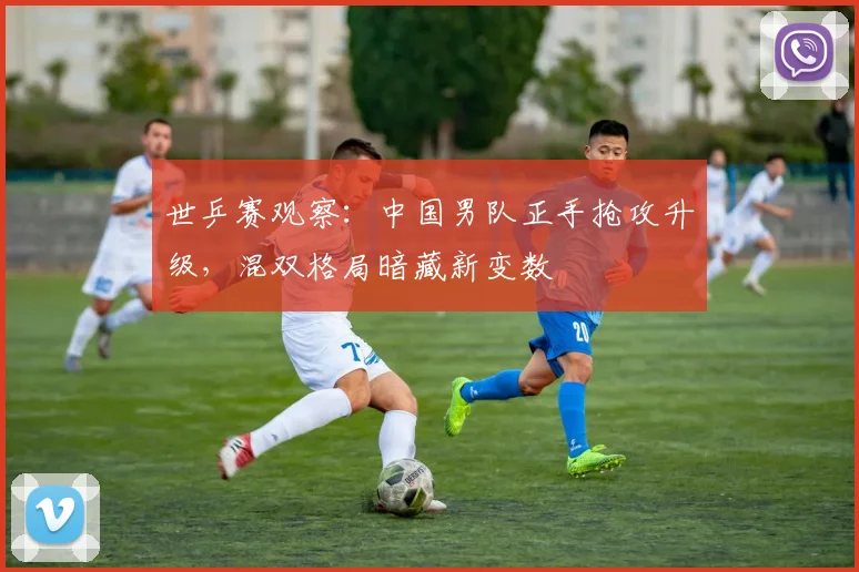 世乒赛观察：中国男队正手抢攻升级，混双格局暗藏新变数