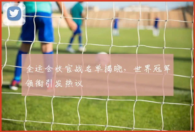 全运会收官战名单揭晓，世界冠军领衔引发热议