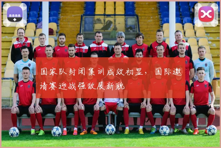国家队封闭集训成效初显，国际邀请赛迎战强敌展新貌
