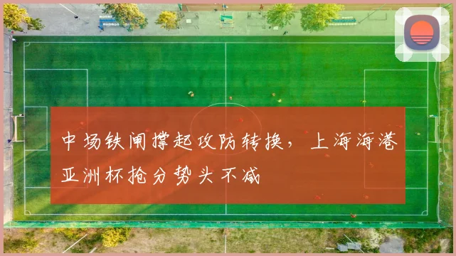 中场铁闸撑起攻防转换，上海海港亚洲杯抢分势头不减
