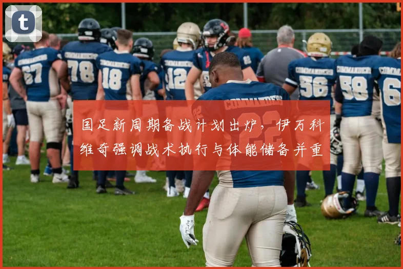 国足新周期备战计划出炉，伊万科维奇强调战术执行与体能储备并重
