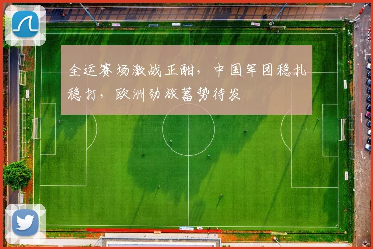 全运赛场激战正酣，中国军团稳扎稳打，欧洲劲旅蓄势待发