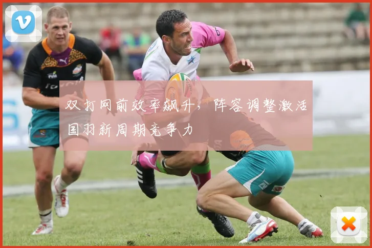 双打网前效率飙升，阵容调整激活国羽新周期竞争力