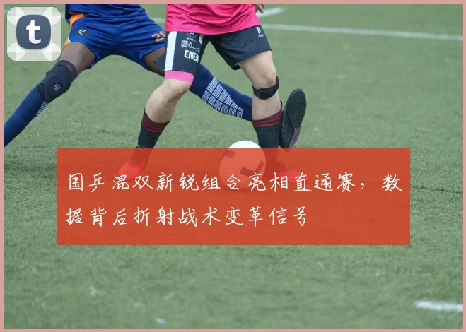国乒混双新锐组合亮相直通赛，数据背后折射战术变革信号