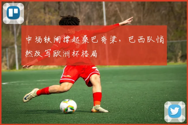 中场铁闸撑起桑巴脊梁，巴西队悄然改写欧洲杯格局