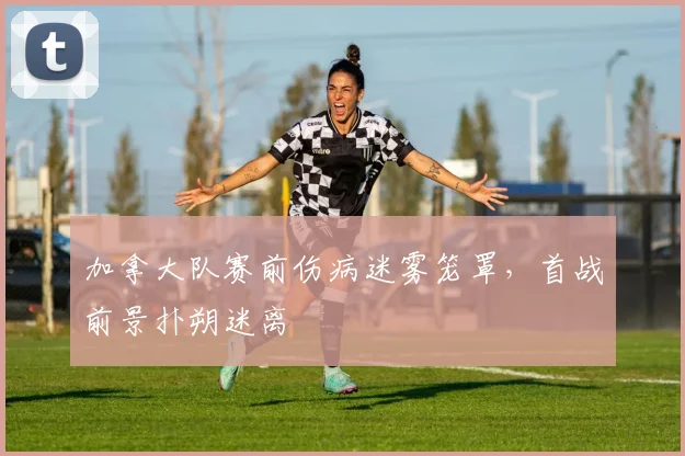加拿大队赛前伤病迷雾笼罩，首战前景扑朔迷离