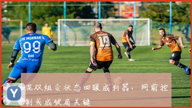 混双组合状态回暖成利器，网前控制或成破局关键