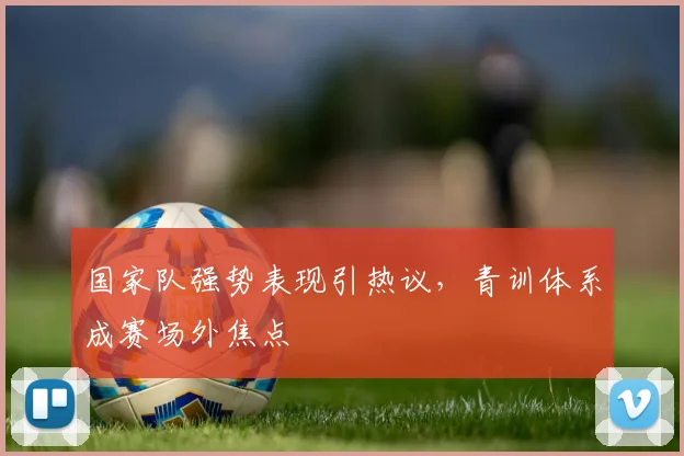 国家队强势表现引热议，青训体系成赛场外焦点