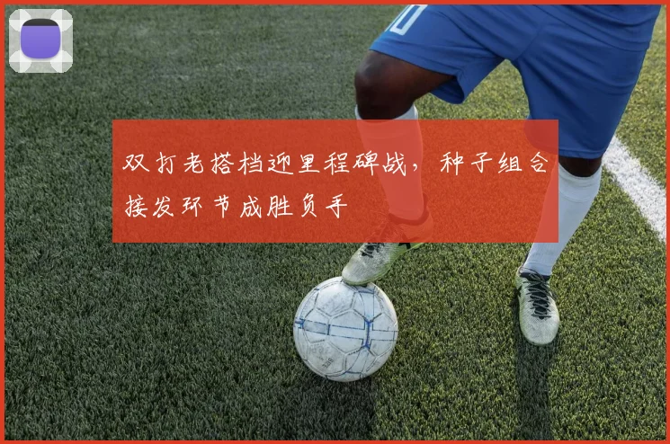 双打老搭档迎里程碑战，种子组合接发环节成胜负手