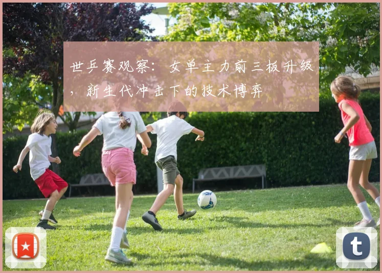 世乒赛观察：女单主力前三板升级，新生代冲击下的技术博弈