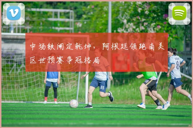 中场铁闸定乾坤,阿根廷领跑南美区世预赛争冠格局