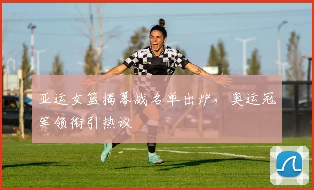 亚运女篮揭幕战名单出炉，奥运冠军领衔引热议
