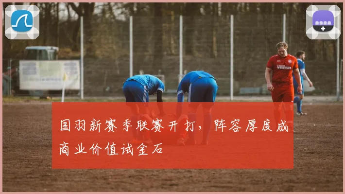 国羽新赛季联赛开打，阵容厚度成商业价值试金石