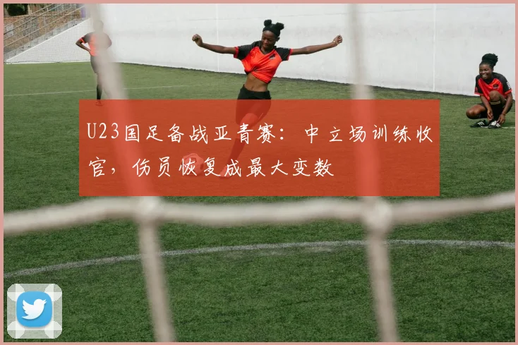 U23国足备战亚青赛：中立场训练收官，伤员恢复成最大变数