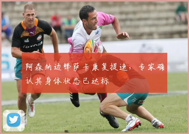 阿森纳边锋萨卡康复提速，专家确认其身体状态已达标