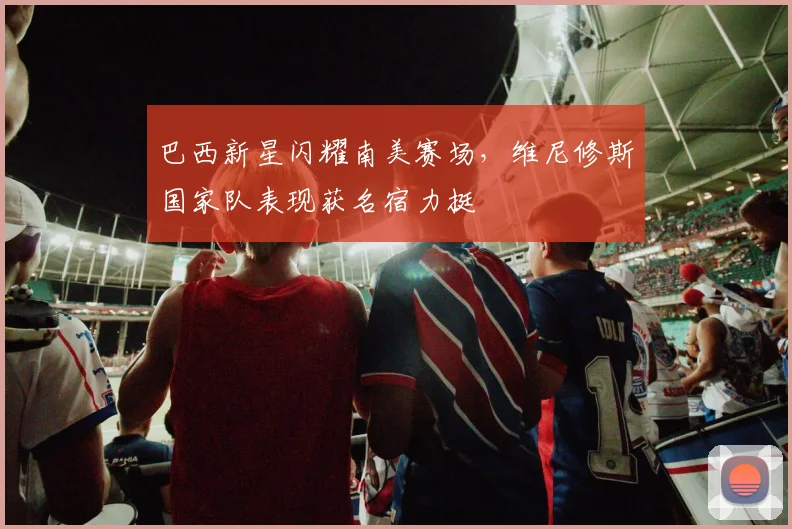 巴西新星闪耀南美赛场，维尼修斯国家队表现获名宿力挺