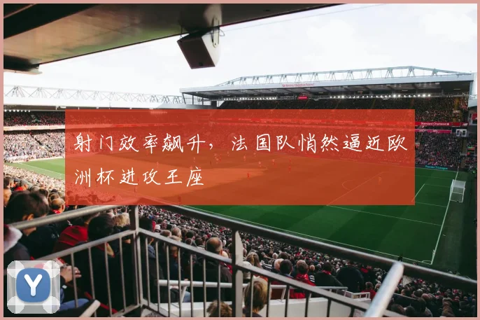 射门效率飙升，法国队悄然逼近欧洲杯进攻王座