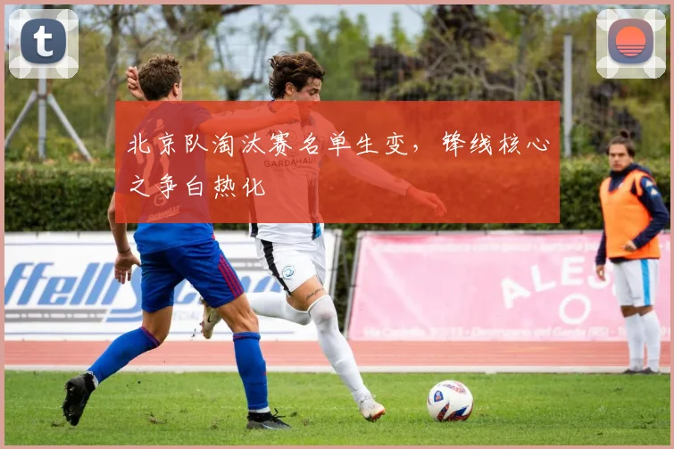 北京队淘汰赛名单生变，锋线核心之争白热化