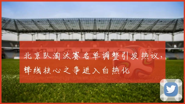北京队淘汰赛名单调整引发热议，锋线核心之争进入白热化