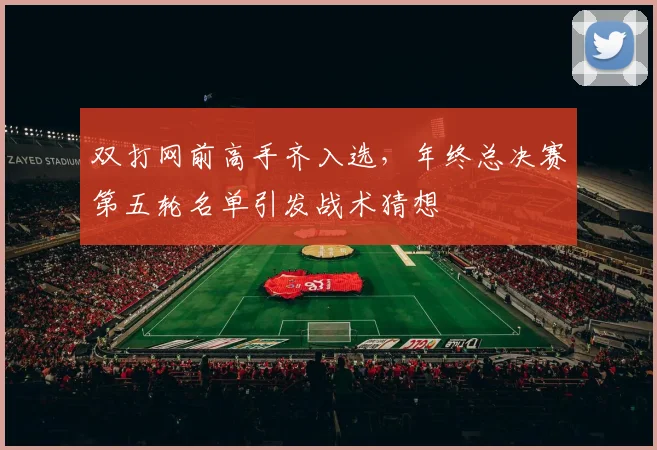 双打网前高手齐入选，年终总决赛第五轮名单引发战术猜想