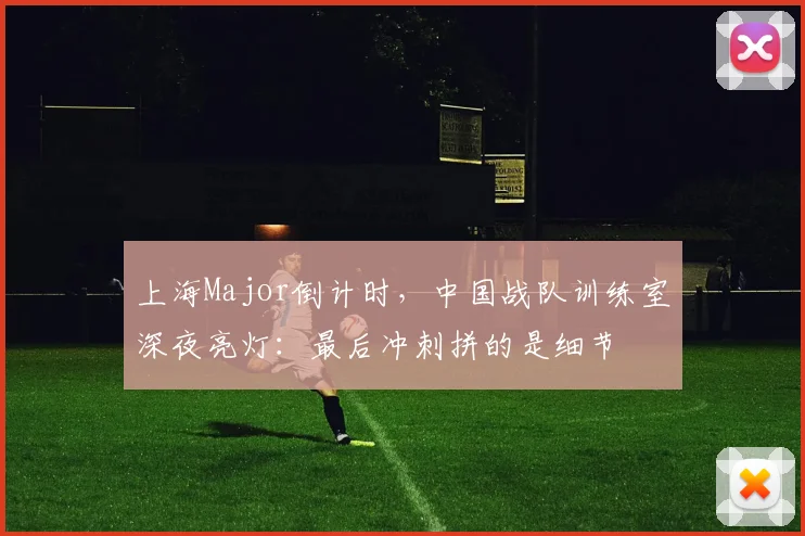 上海Major倒计时，中国战队训练室深夜亮灯：最后冲刺拼的是细节