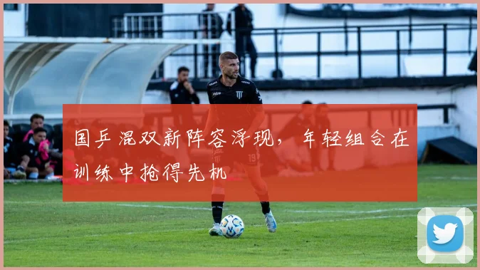 国乒混双新阵容浮现，年轻组合在训练中抢得先机