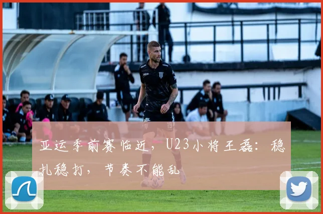 亚运季前赛临近，U23小将王磊：稳扎稳打，节奏不能乱