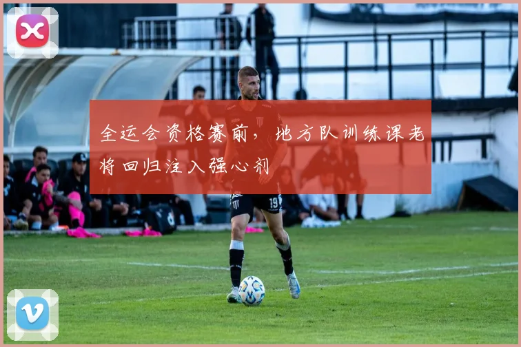 全运会资格赛前，地方队训练课老将回归注入强心剂