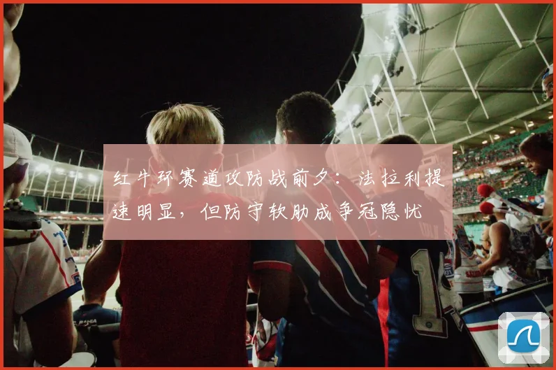 红牛环赛道攻防战前夕：法拉利提速明显，但防守软肋成争冠隐忧
