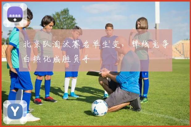 北京队淘汰赛名单生变，锋线竞争白热化成胜负手
