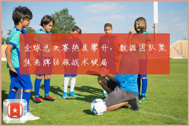 全球总决赛热度攀升，数据团队聚焦老牌劲旅战术破局